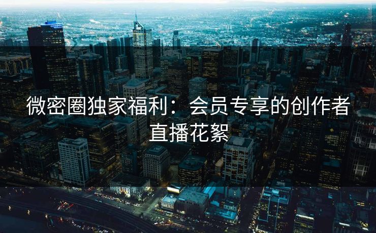 微密圈独家福利：会员专享的创作者直播花絮