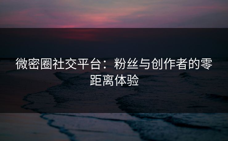 微密圈社交平台：粉丝与创作者的零距离体验