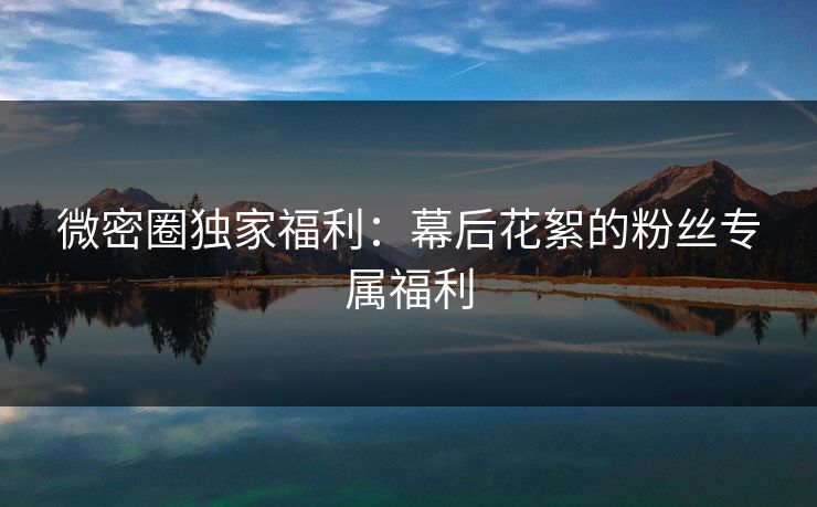 微密圈独家福利：幕后花絮的粉丝专属福利
