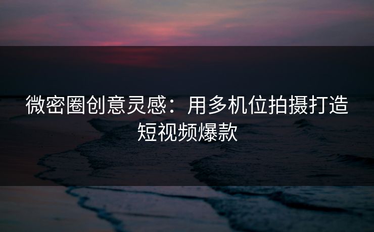 微密圈创意灵感：用多机位拍摄打造短视频爆款