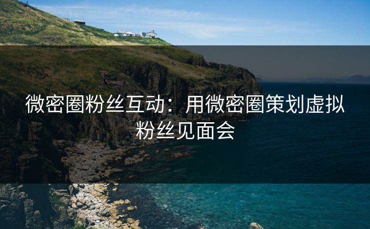 微密圈粉丝互动：用微密圈策划虚拟粉丝见面会