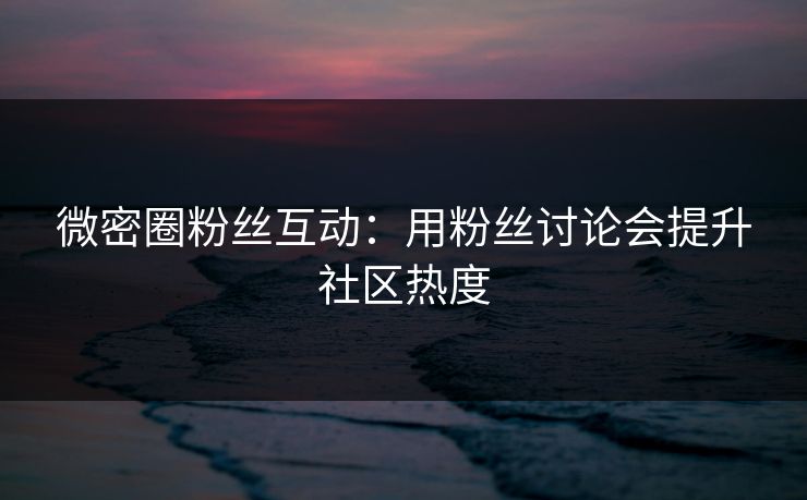 微密圈粉丝互动：用粉丝讨论会提升社区热度