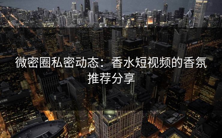 微密圈私密动态：香水短视频的香氛推荐分享