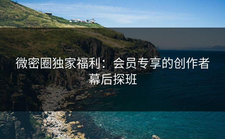 微密圈独家福利：会员专享的创作者幕后探班