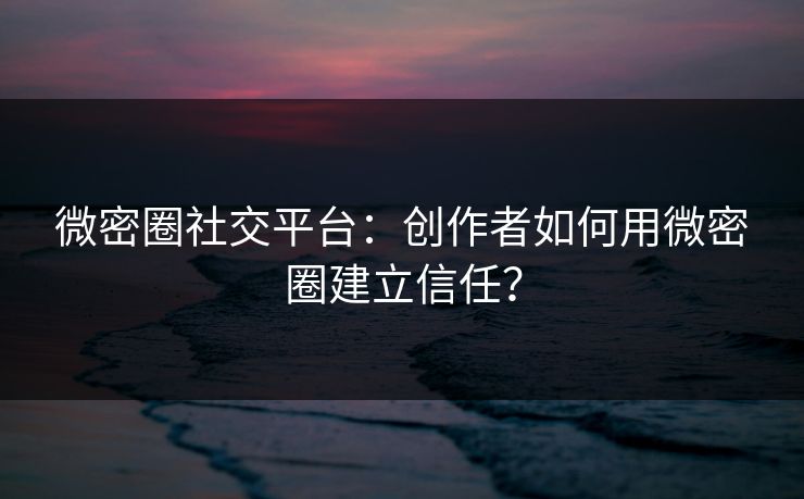 微密圈社交平台：创作者如何用微密圈建立信任？