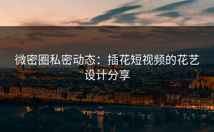 微密圈私密动态：插花短视频的花艺设计分享