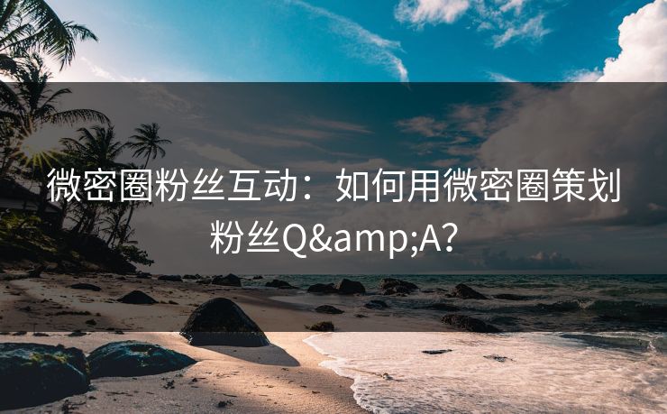 微密圈粉丝互动：如何用微密圈策划粉丝Q&A？