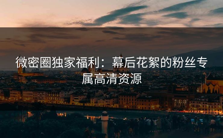 微密圈独家福利：幕后花絮的粉丝专属高清资源