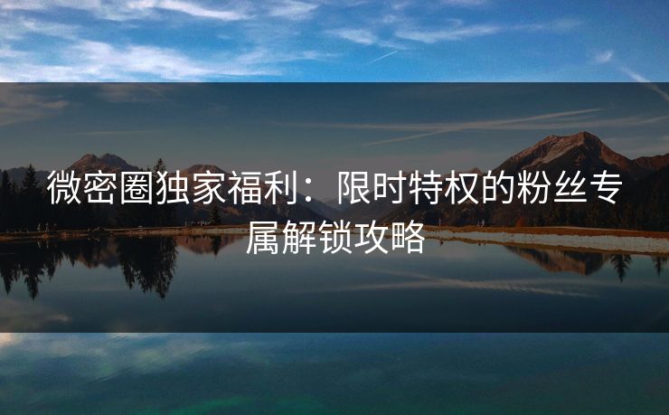 微密圈独家福利：限时特权的粉丝专属解锁攻略