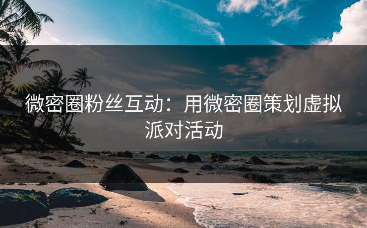 微密圈粉丝互动：用微密圈策划虚拟派对活动