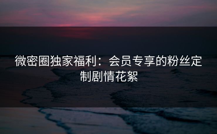 微密圈独家福利：会员专享的粉丝定制剧情花絮