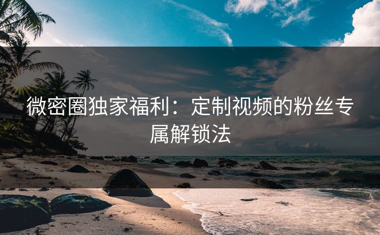 微密圈独家福利：定制视频的粉丝专属解锁法