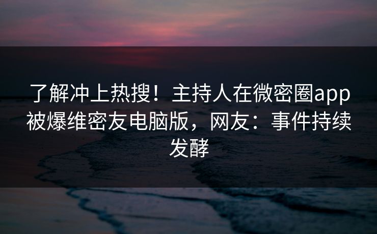 了解冲上热搜！主持人在微密圈app被爆维密友电脑版，网友：事件持续发酵