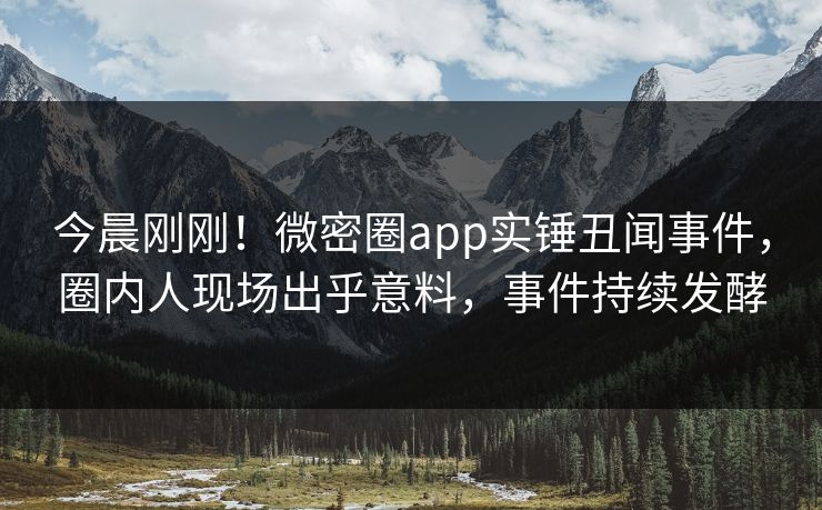 今晨刚刚！微密圈app实锤丑闻事件，圈内人现场出乎意料，事件持续发酵
