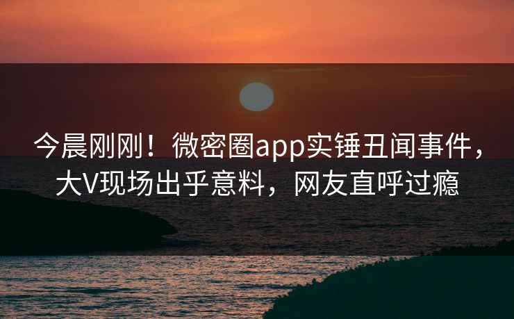 今晨刚刚！微密圈app实锤丑闻事件，大V现场出乎意料，网友直呼过瘾