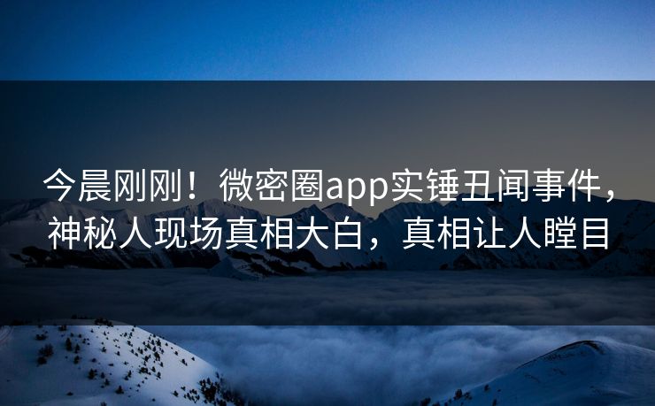 今晨刚刚！微密圈app实锤丑闻事件，神秘人现场真相大白，真相让人瞠目