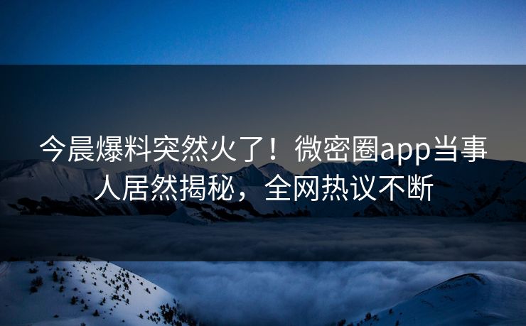 今晨爆料突然火了！微密圈app当事人居然揭秘，全网热议不断
