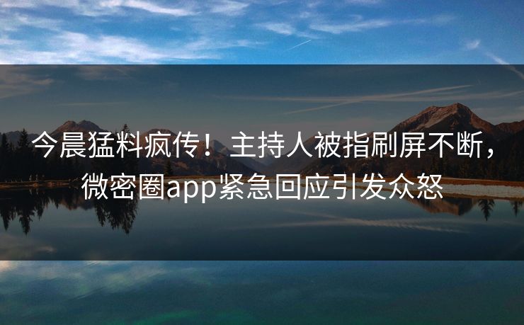 今晨猛料疯传！主持人被指刷屏不断，微密圈app紧急回应引发众怒