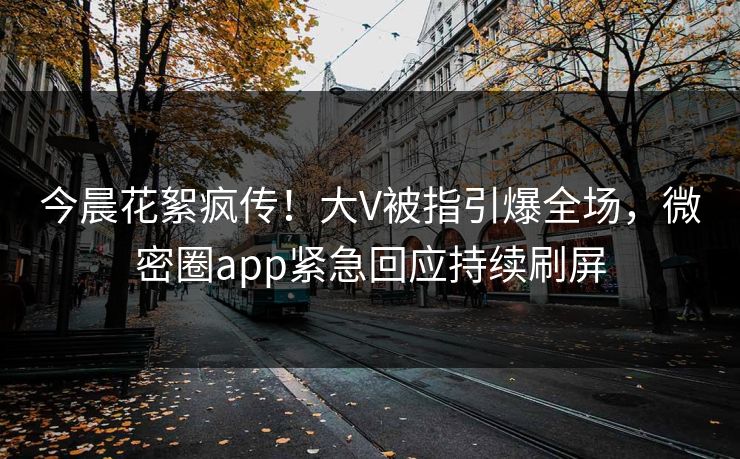 今晨花絮疯传！大V被指引爆全场，微密圈app紧急回应持续刷屏