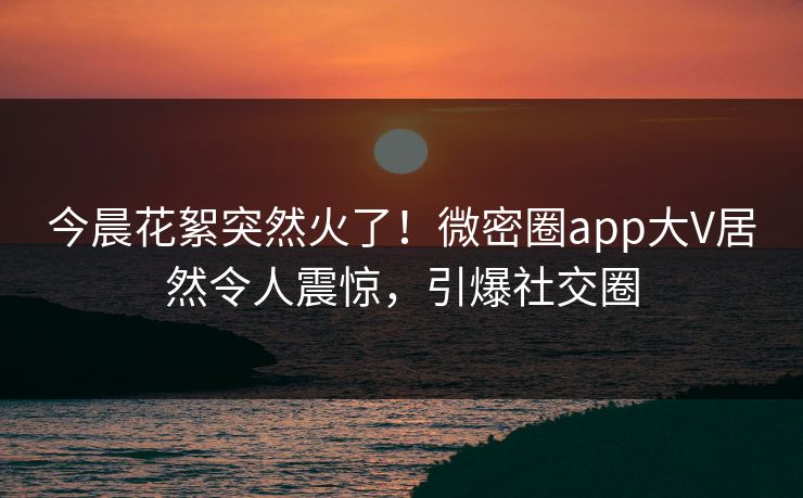 今晨花絮突然火了！微密圈app大V居然令人震惊，引爆社交圈