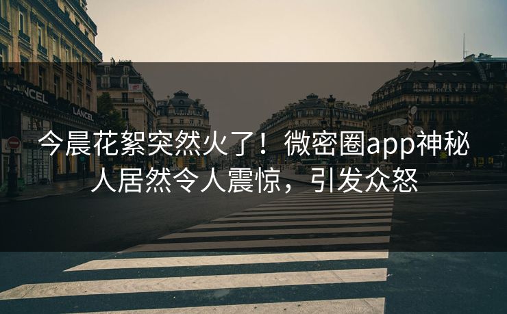 今晨花絮突然火了！微密圈app神秘人居然令人震惊，引发众怒