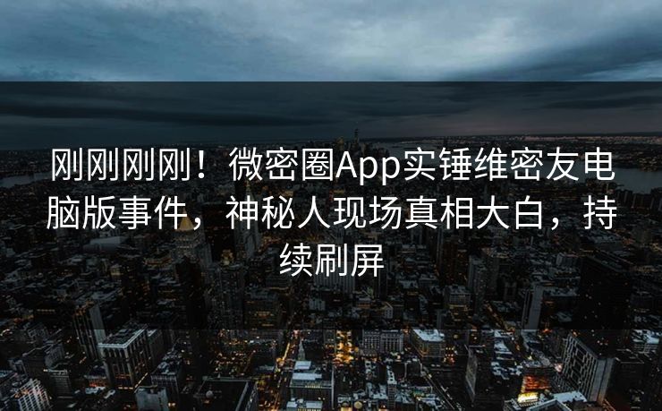 刚刚刚刚！微密圈App实锤维密友电脑版事件，神秘人现场真相大白，持续刷屏