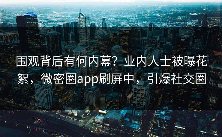 围观背后有何内幕？业内人士被曝花絮，微密圈app刷屏中，引爆社交圈