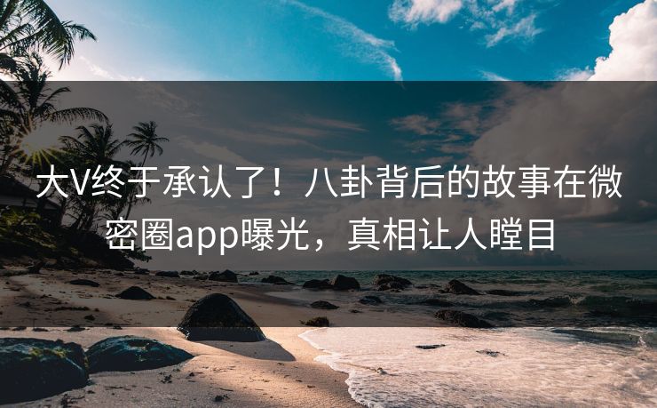 大V终于承认了！八卦背后的故事在微密圈app曝光，真相让人瞠目