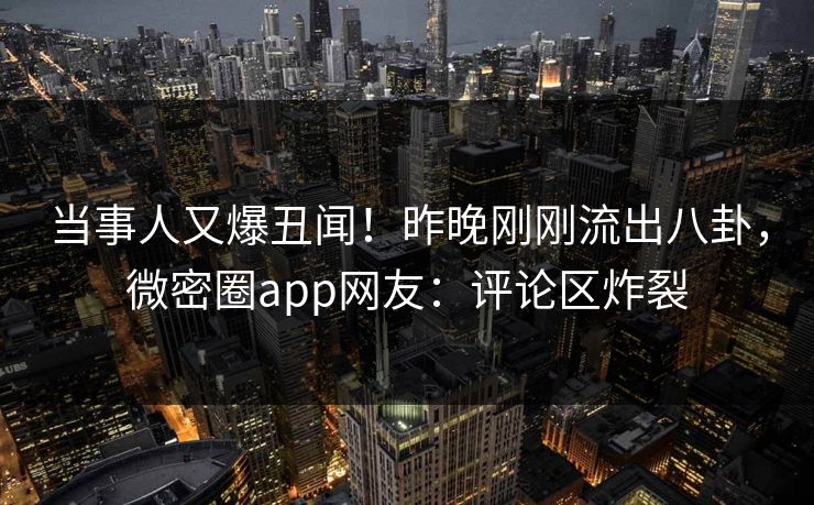当事人又爆丑闻！昨晚刚刚流出八卦，微密圈app网友：评论区炸裂