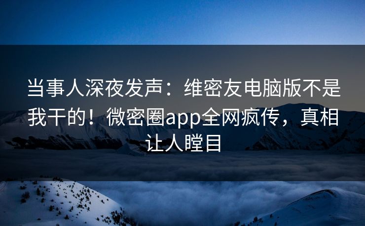 当事人深夜发声：维密友电脑版不是我干的！微密圈app全网疯传，真相让人瞠目
