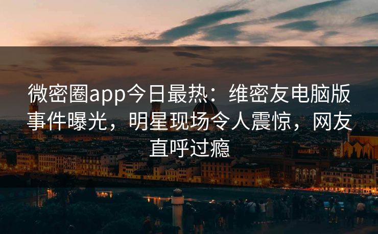 微密圈app今日最热：维密友电脑版事件曝光，明星现场令人震惊，网友直呼过瘾