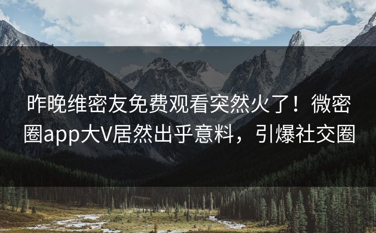 昨晚维密友免费观看突然火了！微密圈app大V居然出乎意料，引爆社交圈