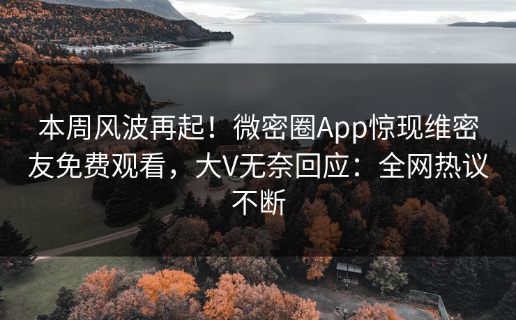 本周风波再起！微密圈App惊现维密友免费观看，大V无奈回应：全网热议不断