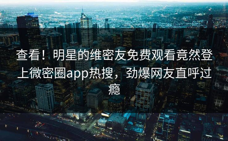 查看！明星的维密友免费观看竟然登上微密圈app热搜，劲爆网友直呼过瘾