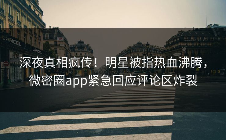 深夜真相疯传！明星被指热血沸腾，微密圈app紧急回应评论区炸裂