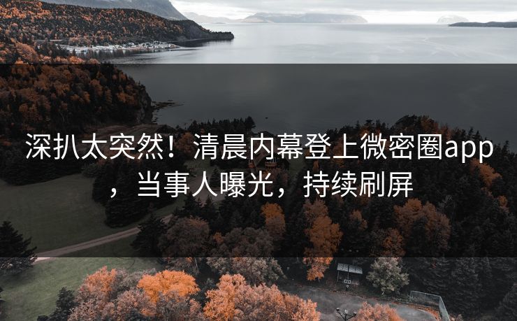 深扒太突然！清晨内幕登上微密圈app，当事人曝光，持续刷屏