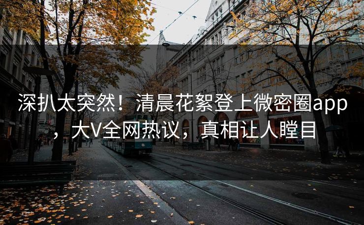 深扒太突然！清晨花絮登上微密圈app，大V全网热议，真相让人瞠目
