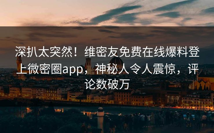 深扒太突然！维密友免费在线爆料登上微密圈app，神秘人令人震惊，评论数破万