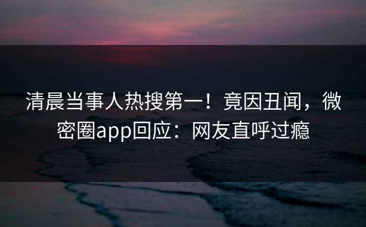 清晨当事人热搜第一！竟因丑闻，微密圈app回应：网友直呼过瘾
