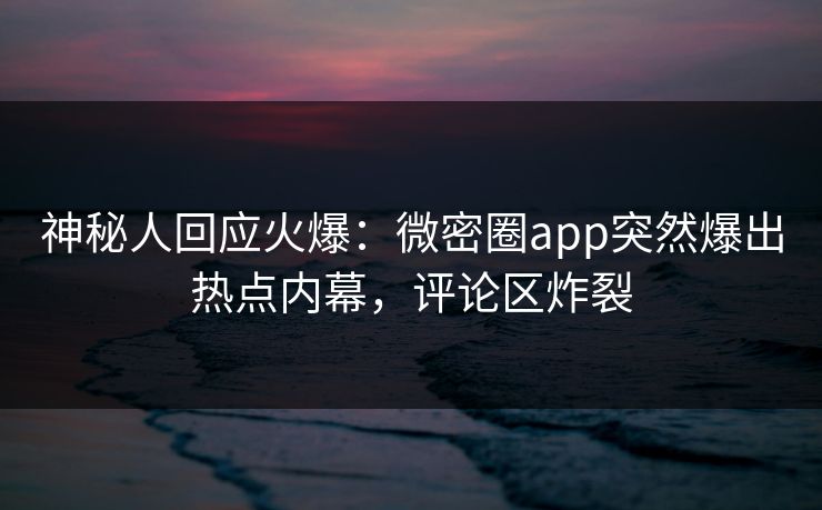 神秘人回应火爆：微密圈app突然爆出热点内幕，评论区炸裂