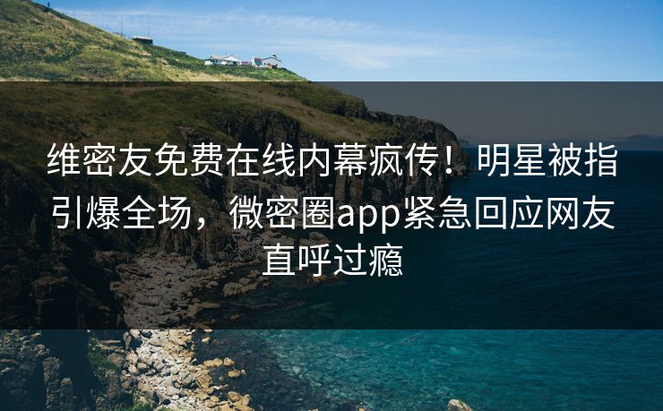 维密友免费在线内幕疯传！明星被指引爆全场，微密圈app紧急回应网友直呼过瘾