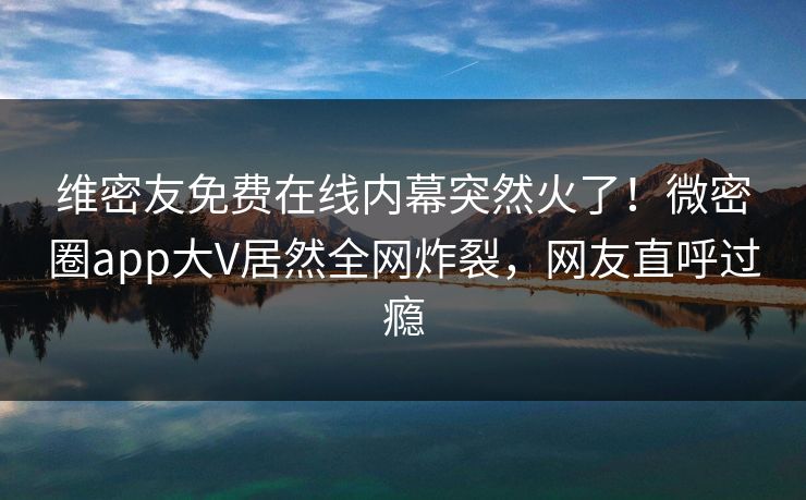 维密友免费在线内幕突然火了！微密圈app大V居然全网炸裂，网友直呼过瘾