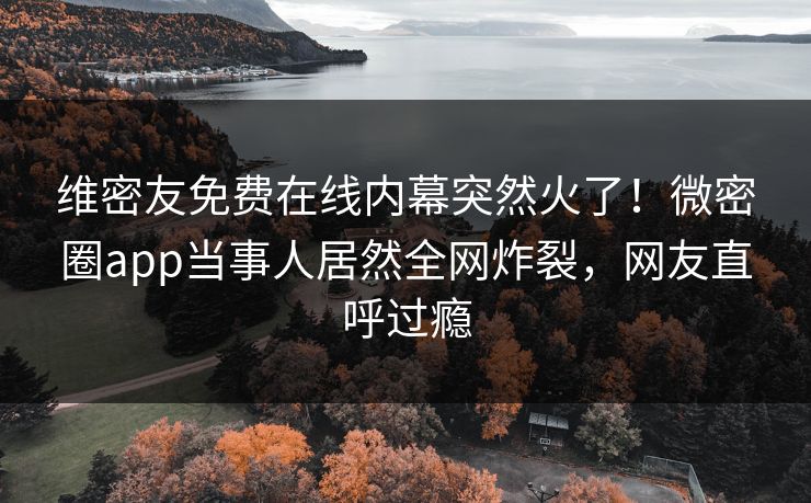 维密友免费在线内幕突然火了！微密圈app当事人居然全网炸裂，网友直呼过瘾