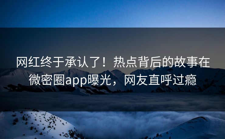 网红终于承认了！热点背后的故事在微密圈app曝光，网友直呼过瘾
