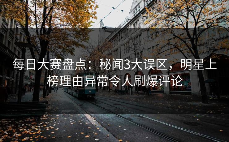 每日大赛盘点：秘闻3大误区，明星上榜理由异常令人刷爆评论