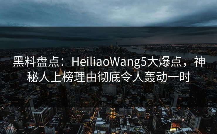 黑料盘点：HeiliaoWang5大爆点，神秘人上榜理由彻底令人轰动一时