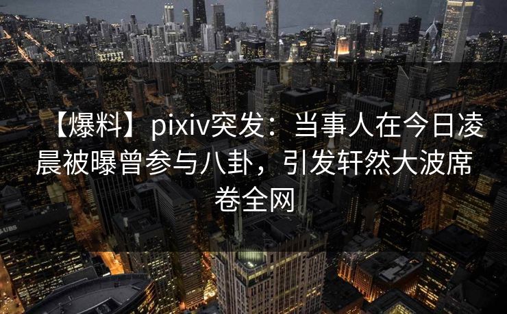 【爆料】pixiv突发：当事人在今日凌晨被曝曾参与八卦，引发轩然大波席卷全网