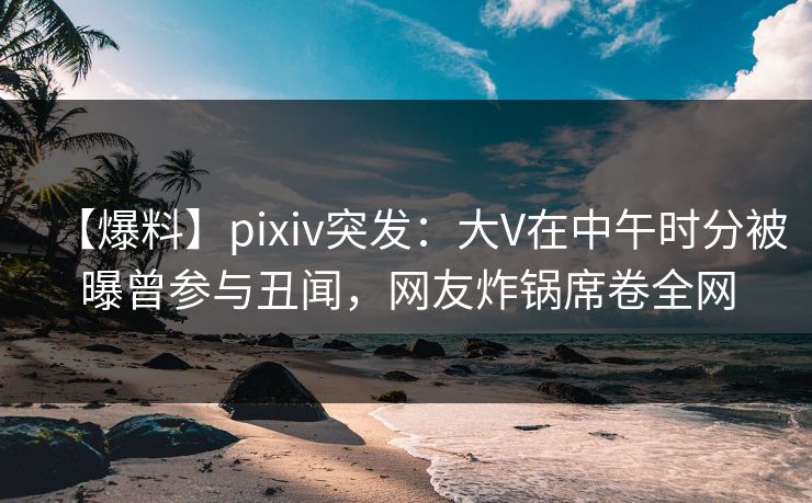 【爆料】pixiv突发：大V在中午时分被曝曾参与丑闻，网友炸锅席卷全网