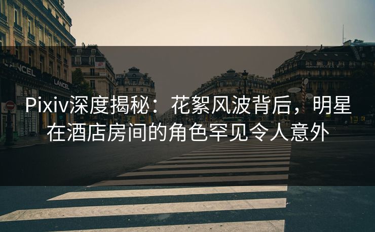 Pixiv深度揭秘：花絮风波背后，明星在酒店房间的角色罕见令人意外