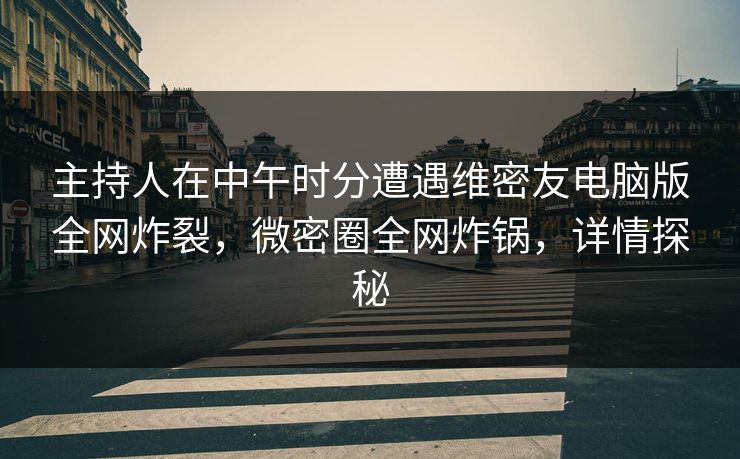 主持人在中午时分遭遇维密友电脑版全网炸裂，微密圈全网炸锅，详情探秘